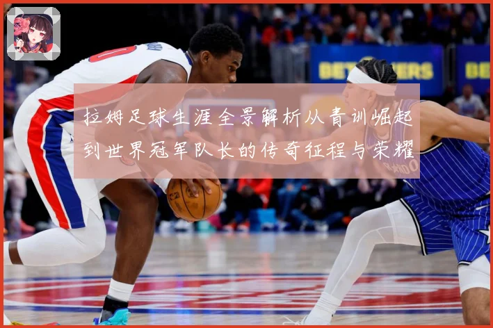 拉姆足球生涯全景解析从青训崛起到世界冠军队长的传奇征程与荣耀时刻