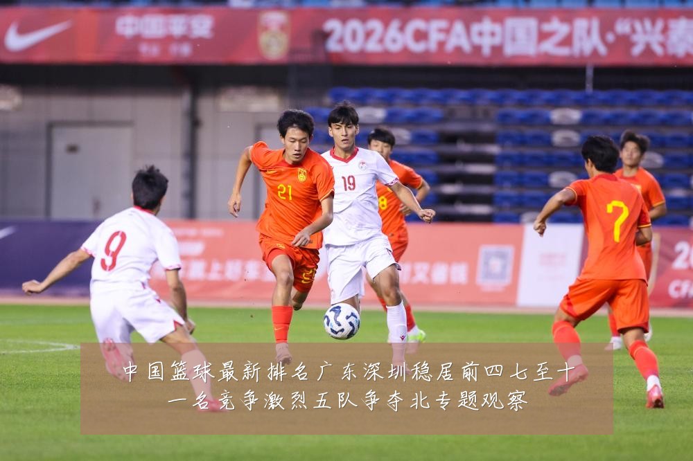 中国篮球最新排名广东深圳稳居前四七至十一名竞争激烈五队争夺北专题观察